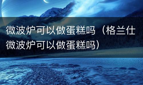 微波炉可以做蛋糕吗（格兰仕微波炉可以做蛋糕吗）