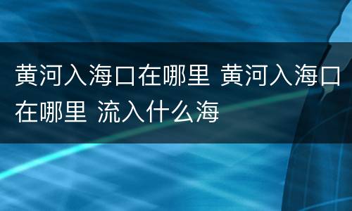 黄河入海口在哪里 黄河入海口在哪里 流入什么海