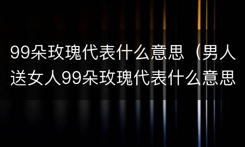 99朵玫瑰代表什么意思（男人送女人99朵玫瑰代表什么意思）