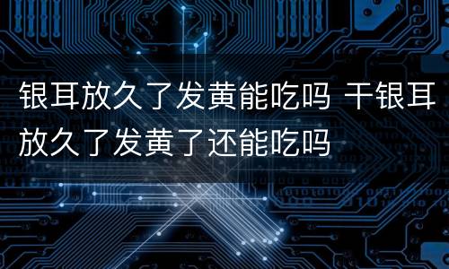 银耳放久了发黄能吃吗 干银耳放久了发黄了还能吃吗