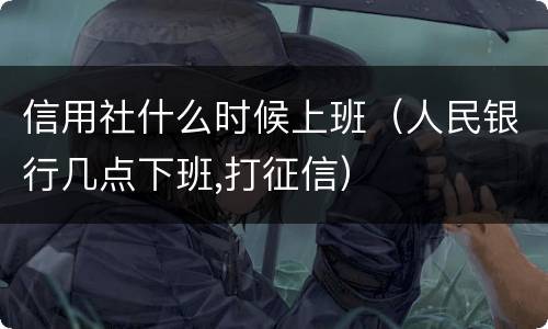 信用社什么时候上班（人民银行几点下班,打征信）