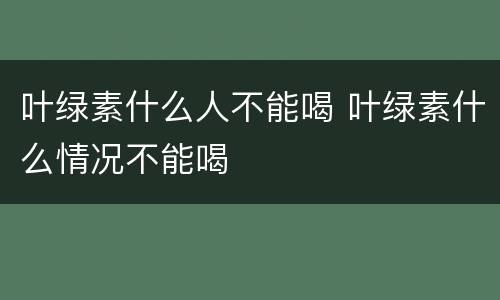 叶绿素什么人不能喝 叶绿素什么情况不能喝