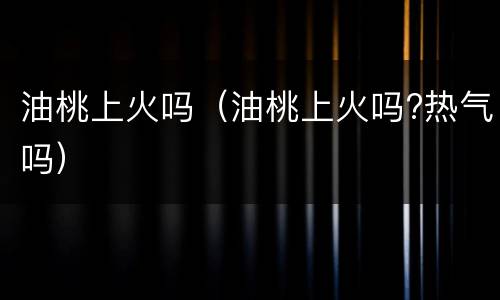 油桃上火吗（油桃上火吗?热气吗）