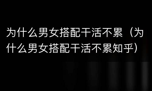 为什么男女搭配干活不累（为什么男女搭配干活不累知乎）