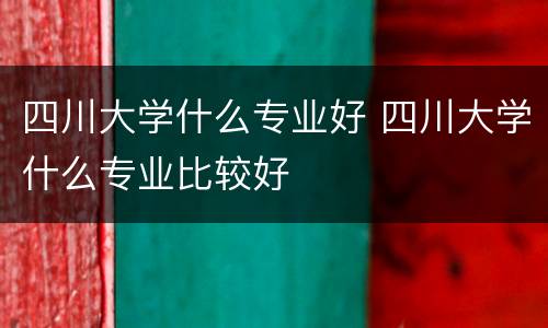 四川大学什么专业好 四川大学什么专业比较好
