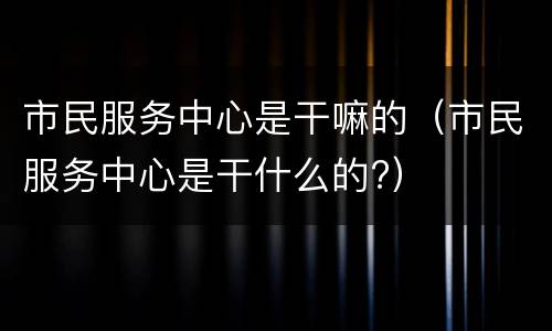 市民服务中心是干嘛的（市民服务中心是干什么的?）