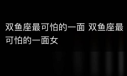 双鱼座最可怕的一面 双鱼座最可怕的一面女