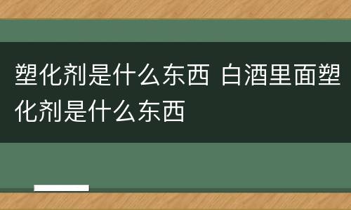 塑化剂是什么东西 白酒里面塑化剂是什么东西