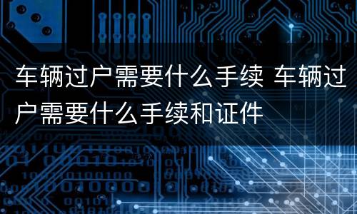 车辆过户需要什么手续 车辆过户需要什么手续和证件