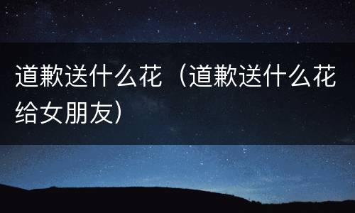 道歉送什么花（道歉送什么花给女朋友）
