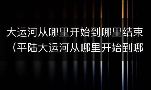 大运河从哪里开始到哪里结束（平陆大运河从哪里开始到哪里结束）