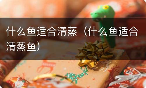 什么鱼适合清蒸（什么鱼适合清蒸鱼）