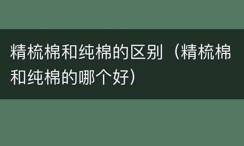 精梳棉和纯棉的区别（精梳棉和纯棉的哪个好）