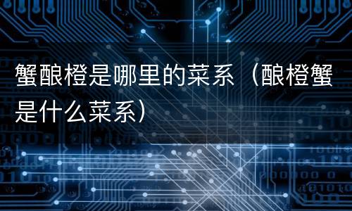 蟹酿橙是哪里的菜系（酿橙蟹是什么菜系）