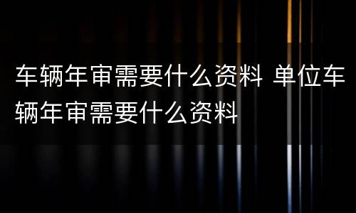 车辆年审需要什么资料 单位车辆年审需要什么资料