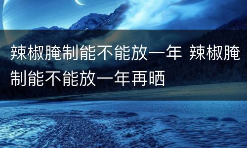 辣椒腌制能不能放一年 辣椒腌制能不能放一年再晒