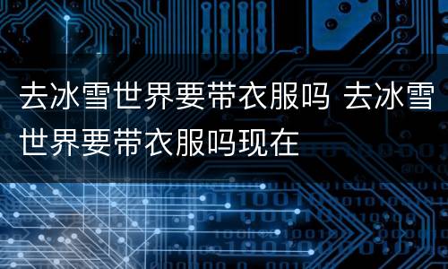 去冰雪世界要带衣服吗 去冰雪世界要带衣服吗现在