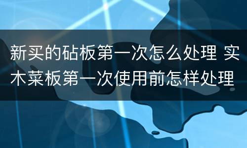 新买的砧板第一次怎么处理 实木菜板第一次使用前怎样处理好