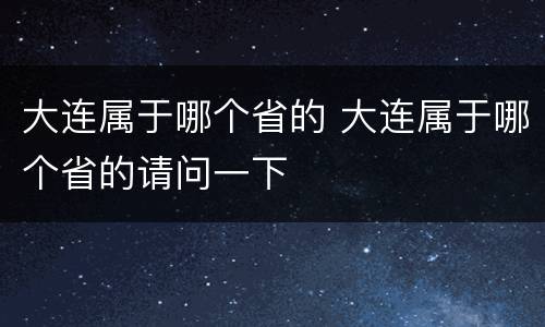 大连属于哪个省的 大连属于哪个省的请问一下