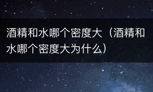 酒精和水哪个密度大（酒精和水哪个密度大为什么）