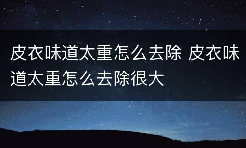 皮衣味道太重怎么去除 皮衣味道太重怎么去除很大