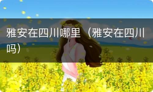 雅安在四川哪里（雅安在四川吗）