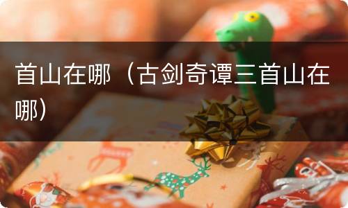 首山在哪（古剑奇谭三首山在哪）