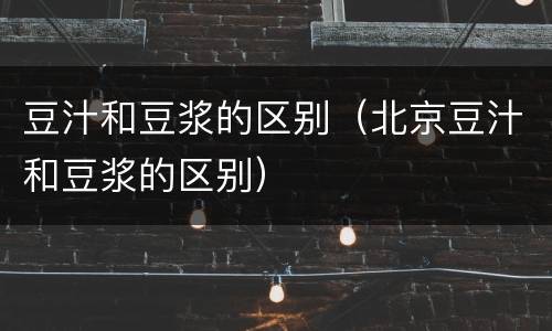 豆汁和豆浆的区别（北京豆汁和豆浆的区别）