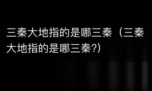 三秦大地指的是哪三秦（三秦大地指的是哪三秦?）