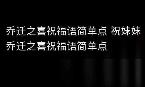 乔迁之喜祝福语简单点 祝妹妹乔迁之喜祝福语简单点