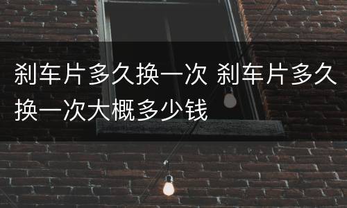 刹车片多久换一次 刹车片多久换一次大概多少钱