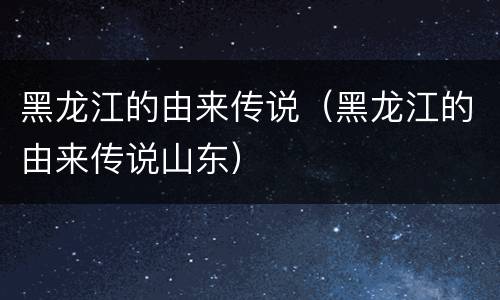 黑龙江的由来传说（黑龙江的由来传说山东）