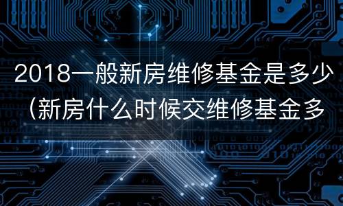 2018一般新房维修基金是多少（新房什么时候交维修基金多少钱）