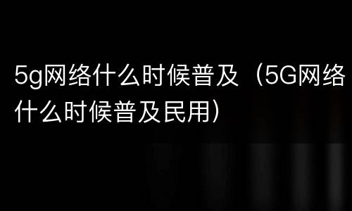 5g网络什么时候普及（5G网络什么时候普及民用）