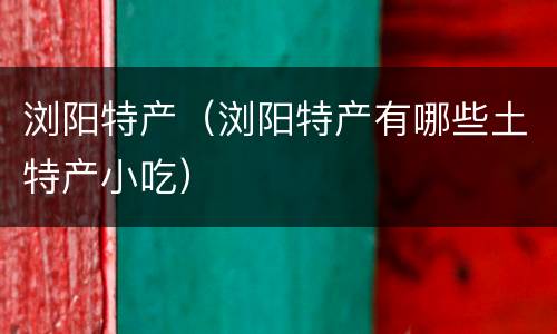 浏阳特产（浏阳特产有哪些土特产小吃）