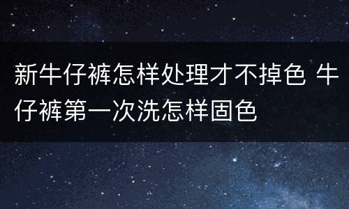 新牛仔裤怎样处理才不掉色 牛仔裤第一次洗怎样固色