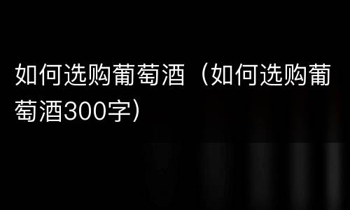 如何选购葡萄酒（如何选购葡萄酒300字）