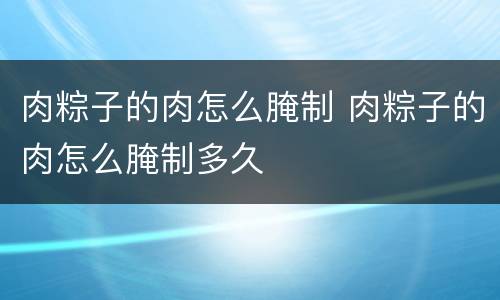 肉粽子的肉怎么腌制 肉粽子的肉怎么腌制多久
