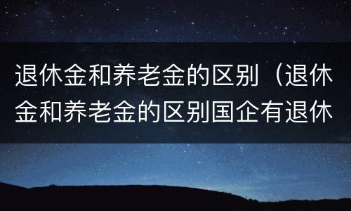 退休金和养老金的区别（退休金和养老金的区别国企有退休金吗）