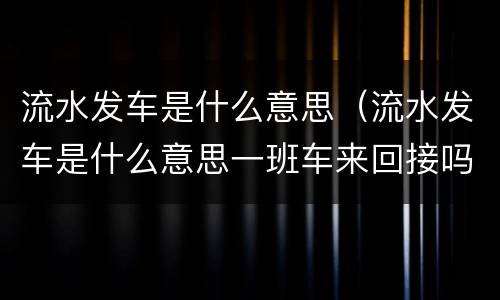 流水发车是什么意思(流水发车是什么意思一班车来回接吗还是有很多班车) 流水发车是什么意思(流水发车是什么意思一班车来回接吗还是有很多班车)