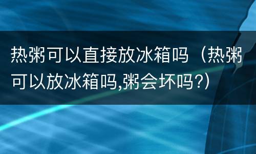 热粥可以直接放冰箱吗（热粥可以放冰箱吗,粥会坏吗?）