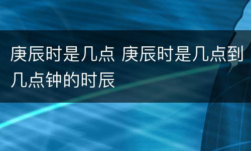 庚辰时是几点 庚辰时是几点到几点钟的时辰