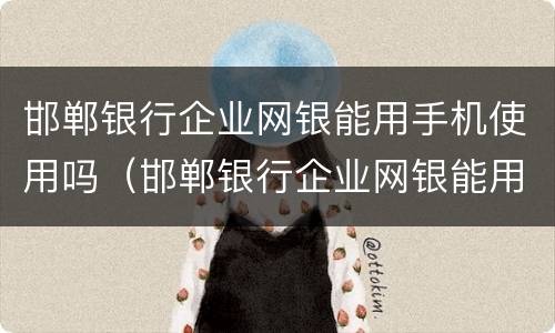邯郸银行企业网银能用手机使用吗（邯郸银行企业网银能用手机使用吗）