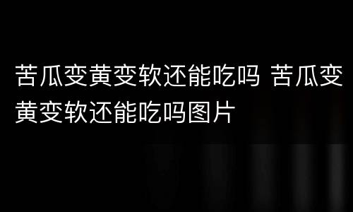 苦瓜变黄变软还能吃吗 苦瓜变黄变软还能吃吗图片