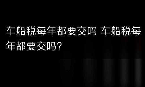 车船税每年都要交吗 车船税每年都要交吗?