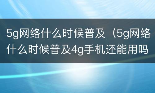 5g网络什么时候普及（5g网络什么时候普及4g手机还能用吗）
