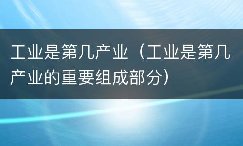 工业是第几产业（工业是第几产业的重要组成部分）