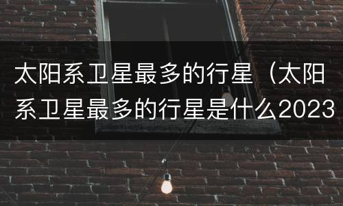 太阳系卫星最多的行星（太阳系卫星最多的行星是什么2023）