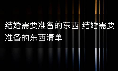 结婚需要准备的东西 结婚需要准备的东西清单