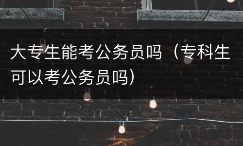 大专生能考公务员吗（专科生可以考公务员吗）